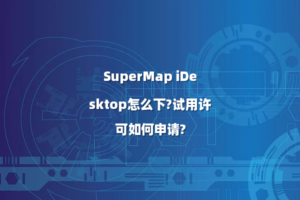 SuperMap iDesktop怎么下?试用许可如何申请?