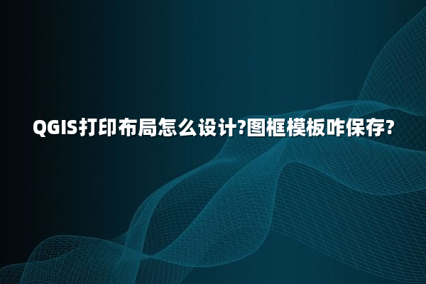 QGIS打印布局怎么设计?图框模板咋保存?