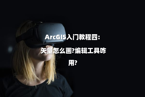 ArcGIS入门教程四: 矢量怎么画?编辑工具咋用?