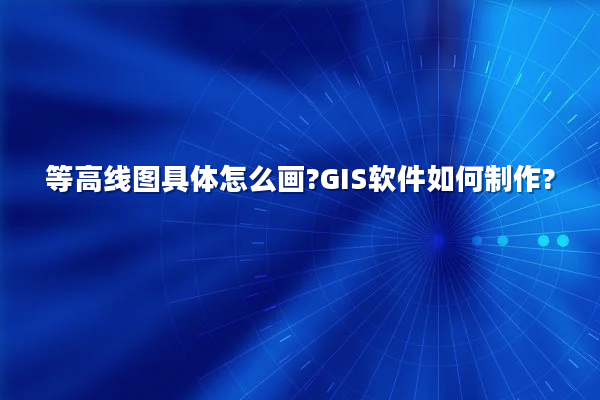 等高线图具体怎么画?GIS软件如何制作?