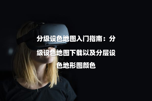 分级设色地图入门指南：分级设色地图下载以及分层设色地形图颜色