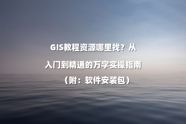 GIS教程资源哪里找？从入门到精通的万字实操指南（附：软件安装包）