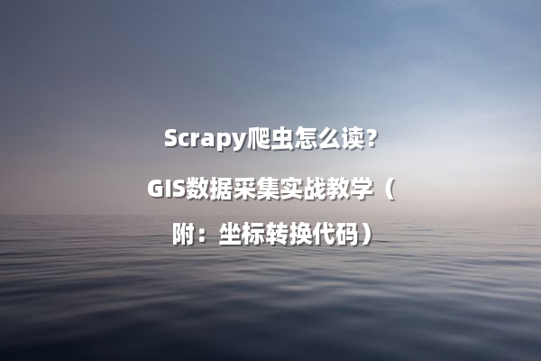 Scrapy爬虫怎么读？GIS数据采集实战教学（附：坐标转换代码）