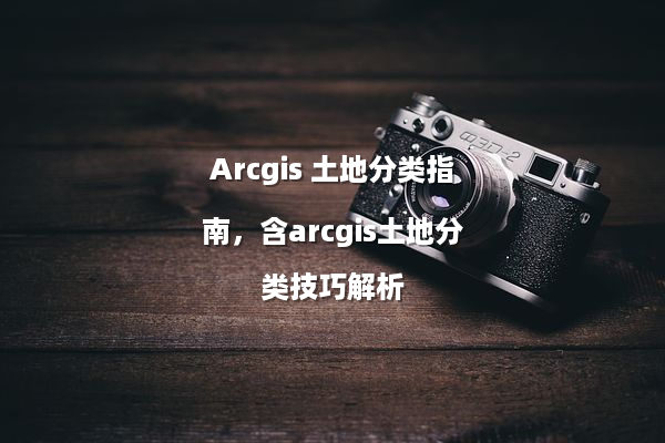 Arcgis 土地分类指南，含arcgis土地分类技巧解析