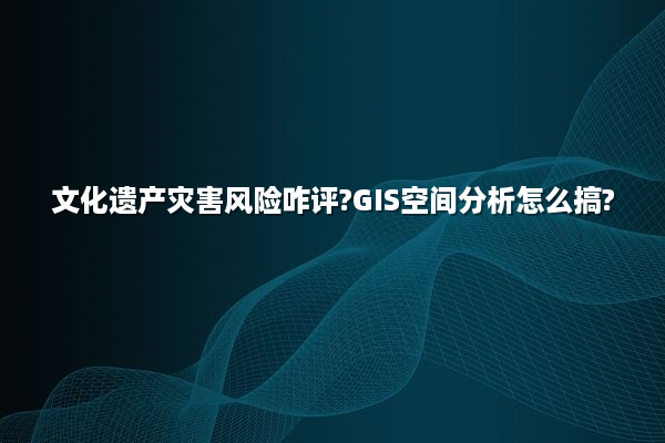 文化遗产灾害风险咋评?GIS空间分析怎么搞?