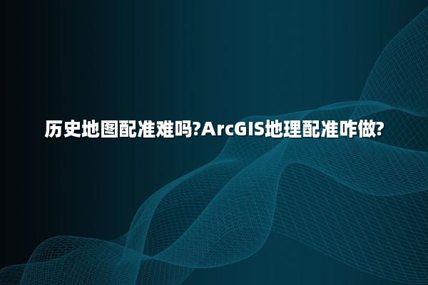 历史地图配准难吗?ArcGIS地理配准咋做?