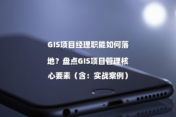 GIS项目经理职能如何落地？盘点GIS项目管理核心要素（含：实战案例）