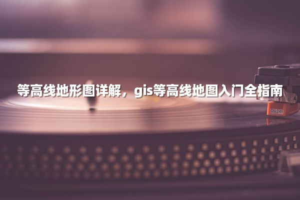 等高线地形图详解，gis等高线地图入门全指南