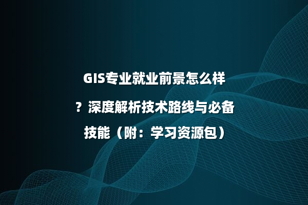 GIS专业就业前景怎么样？深度解析技术路线与必备技能（附：学习资源包）