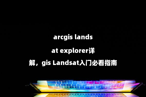 arcgis landsat explorer详解，gis Landsat入门必看指南