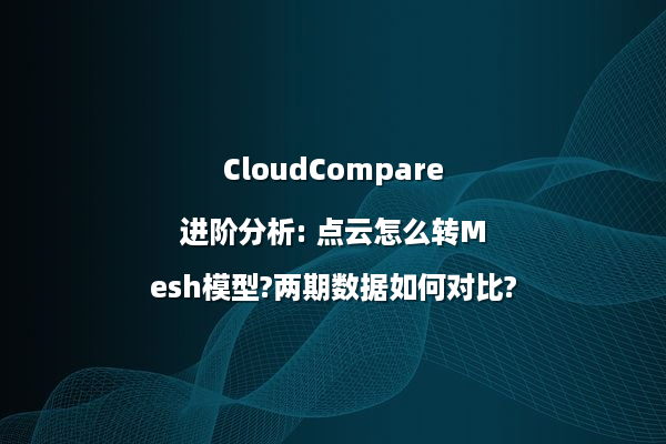 CloudCompare进阶分析: 点云怎么转Mesh模型?两期数据如何对比?