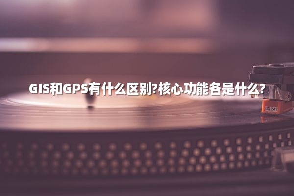 GIS和GPS有什么区别?核心功能各是什么?