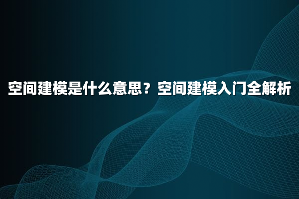 空间建模是什么意思？空间建模入门全解析