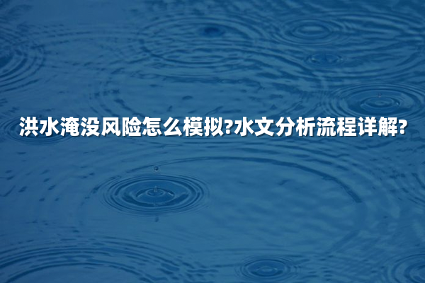 洪水淹没风险怎么模拟?水文分析流程详解?