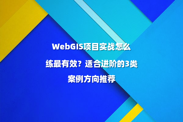 WebGIS项目实战怎么练最有效？适合进阶的3类案例方向推荐