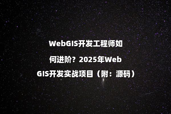 WebGIS开发工程师如何进阶？2025年WebGIS开发实战项目（附：源码）