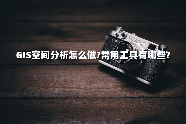 GIS空间分析怎么做?常用工具有哪些?