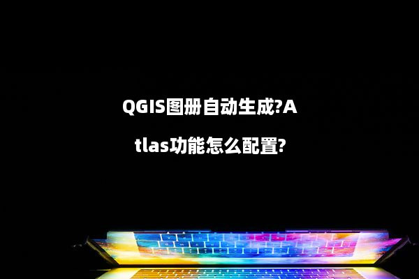 QGIS图册自动生成?Atlas功能怎么配置?