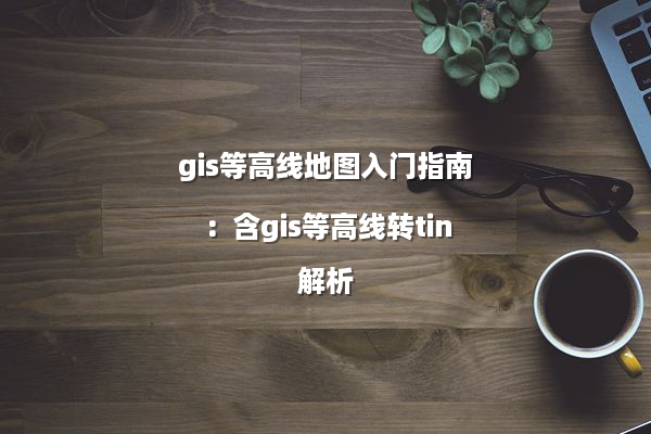 gis等高线地图入门指南：含gis等高线转tin解析