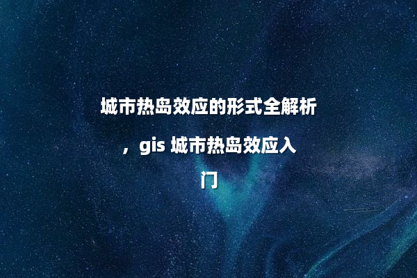 城市热岛效应的形式全解析，gis 城市热岛效应入门