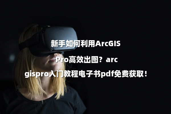 新手如何利用ArcGIS Pro高效出图？arcgispro入门教程电子书pdf免费获取！