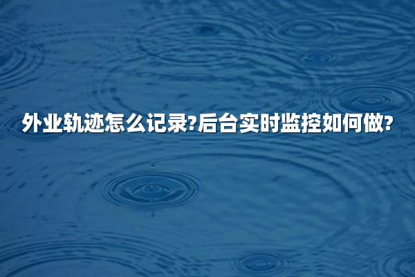 外业轨迹怎么记录?后台实时监控如何做?