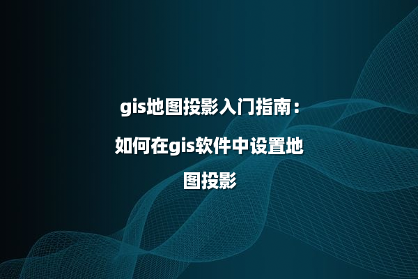 gis地图投影入门指南：如何在gis软件中设置地图投影