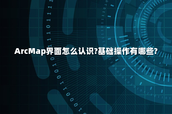 ArcMap界面怎么认识?基础操作有哪些?