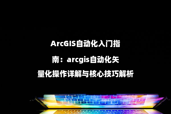 ArcGIS自动化入门指南：arcgis自动化矢量化操作详解与核心技巧解析