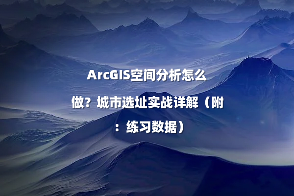 ArcGIS空间分析怎么做？城市选址实战详解（附：练习数据）