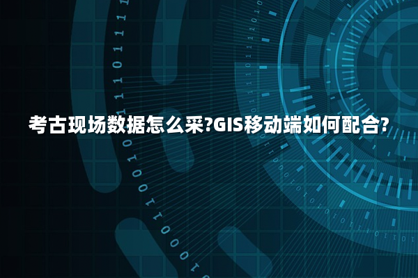 考古现场数据怎么采?GIS移动端如何配合?
