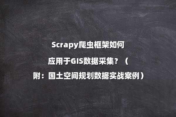 Scrapy爬虫框架如何应用于GIS数据采集？（附：国土空间规划数据实战案例）