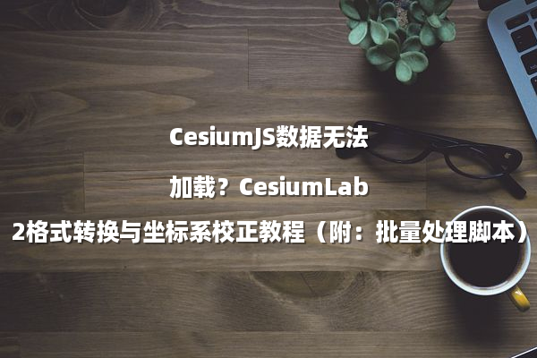 CesiumJS数据无法加载？CesiumLab2格式转换与坐标系校正教程（附：批量处理脚本）