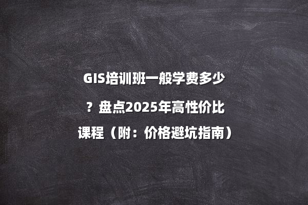 GIS培训班一般学费多少？盘点2025年高性价比课程（附：价格避坑指南）