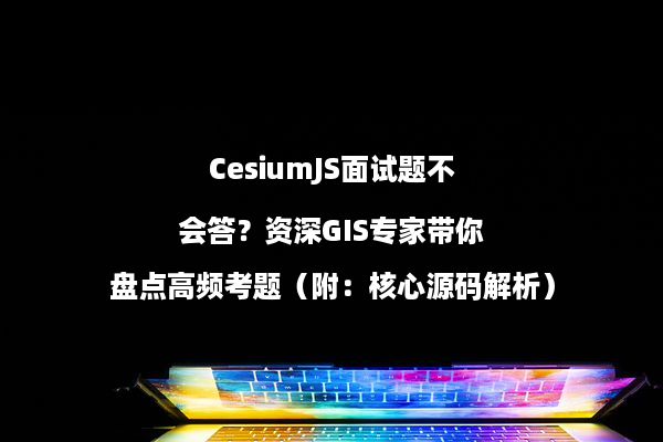 CesiumJS面试题不会答？资深GIS专家带你盘点高频考题（附：核心源码解析）
