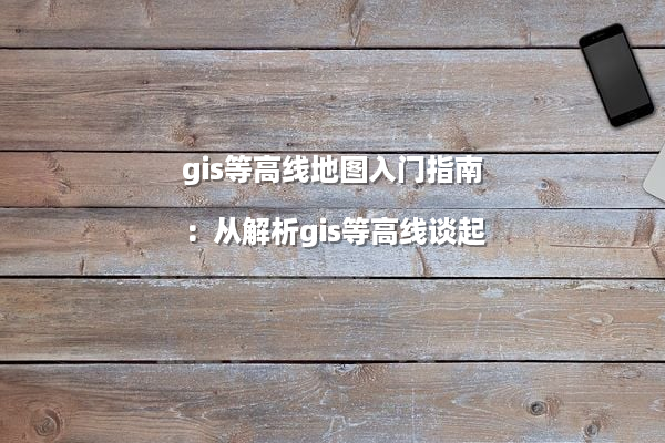 gis等高线地图入门指南：从解析gis等高线谈起