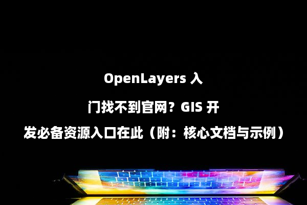 OpenLayers 入门找不到官网？GIS 开发必备资源入口在此（附：核心文档与示例）