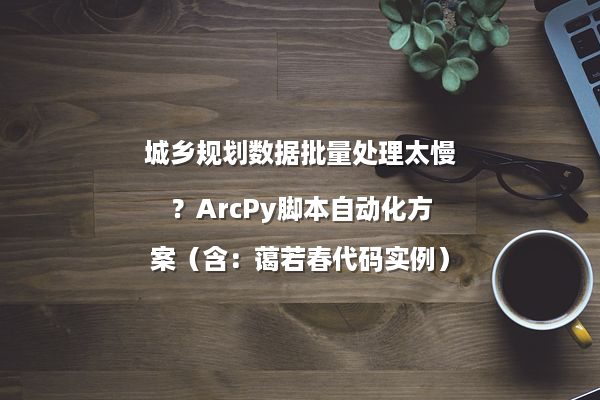 城乡规划数据批量处理太慢?ArcPy脚本自动化方案(含:蔼若春代码实例)