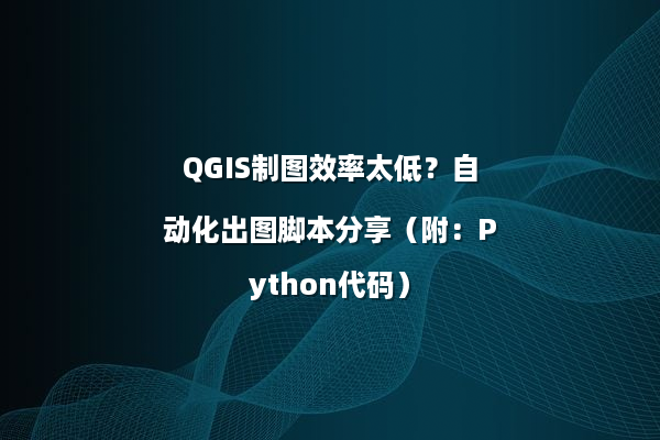 QGIS制图效率太低？自动化出图脚本分享（附：Python代码）