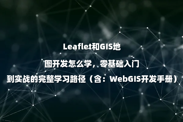 Leaflet和GIS地图开发怎么学，零基础入门到实战的完整学习路径（含：WebGIS开发手册）
