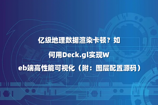 亿级地理数据渲染卡顿？如何用Deck.gl实现Web端高性能可视化（附：图层配置源码）