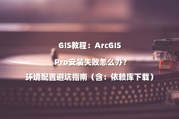 GIS教程：ArcGIS Pro安装失败怎么办？环境配置避坑指南（含：依赖库下载）
