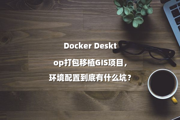 Docker Desktop打包移植GIS项目，环境配置到底有什么坑？