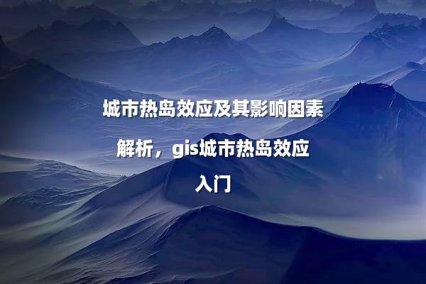 城市热岛效应及其影响因素解析，gis城市热岛效应入门
