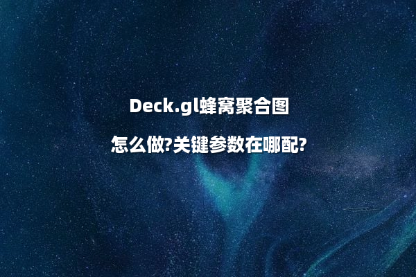 Deck.gl蜂窝聚合图怎么做?关键参数在哪配?