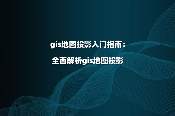 gis地图投影入门指南：全面解析gis地图投影