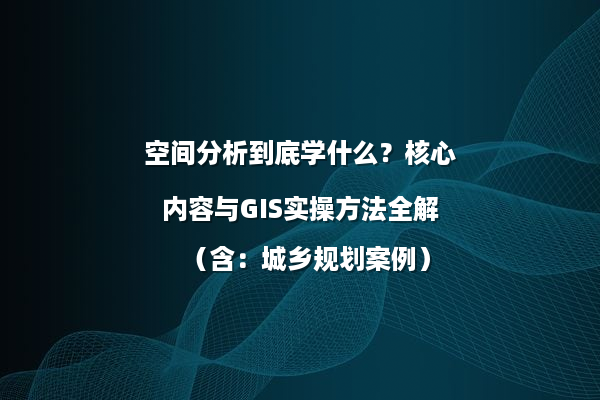 空间分析到底学什么？核心内容与GIS实操方法全解（含：城乡规划案例）