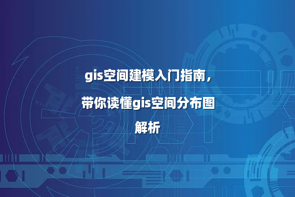 gis空间建模入门指南，带你读懂gis空间分布图解析