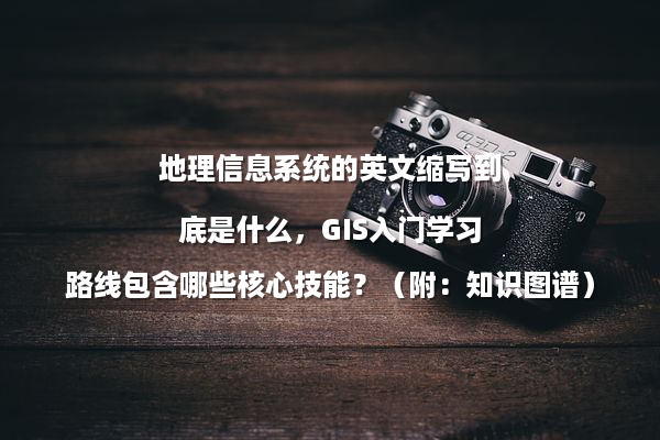地理信息系统的英文缩写到底是什么，GIS入门学习路线包含哪些核心技能？（附：知识图谱）