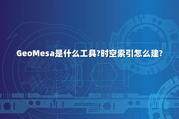 GeoMesa是什么工具?时空索引怎么建?